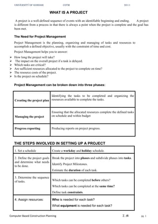 UNIVERSITY OF GONDAR CoTM 2011
Computer Based Construction Planning Z.M pg. 1
WHAT IS A PROJECT
A project is a well-defined sequence of events with an identifiable beginning and ending. A project
is different from a process in that there is always a point when the project is complete and the goal has
been met.
The Need for Project Management
Project Management is the planning, organizing and managing of tasks and resources to
accomplish a defined objective, usually with the constraint of time and cost.
Project Management helps you to answer:
 How long the project will take?
 The impact on the overall project if a task is delayed.
 Which tasks are critical?
 Are sufficient resources allocated to the project to complete on time?
 The resource costs of the project.
 Is the project on schedule?
Project Management can be broken down into three phases:
Creating the project plan
Identifying the tasks to be completed and organizing the
resources available to complete the tasks.
Managing the project
Ensuring that the allocated resources complete the defined tasks
on schedule and within budget
Progress reporting Producing reports on project progress.
THE STEPS INVOLVED IN SETTING UP A PROJECT
1. Set a schedule Create a workday and holiday schedule.
2. Define the project goals
and determine what needs
to be done.
Break the project into phases and subdivide phases into tasks.
Identify Project Milestones.
Estimate the duration of each task.
3. Determine the sequence
of tasks. Which tasks can be completed before others?
Which tasks can be completed at the same time?
Define task constraints.
4. Assign resources: Who is needed for each task?
What equipment is needed for each task?
 