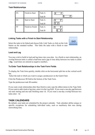 UNIVERSITY OF GONDAR CoTM 2011
Computer Based Construction Planning Z.M pg. 10
Task Relationships
FS Finish to Start Task A
Task B
SS Start to Start Task A
Task B
FF Finish to Finish Task A
Task B
Linking Tasks with a Finish to Start Relationship
Select the tasks to be linked and choose Edit, Link Tasks or click on the Link
button on the standard toolbar. This links the tasks with a finish to start
relationship.
Lead and Lag
You may wish to build in lead and lag times into your plan. In a finish to start relationship, an
overlap between tasks is called a lead-time and a gap or time delay between two tasks is called
a lag. Lead times are entered as negative numbers.
To Enter Task Relationships in the Task Form Fields
To display the Task form quickly, double click on the horizontal split bar on the vertical scroll
bar.
Select the task to which you want to assign a predecessor on the Gantt Chart.
Click the Predecessor ID field at the bottom of the Task Form.
Type the predecessor task ID number.
If you want a task relationship other than finish to start, type the abbreviation in the Type field.
If you want to add a lead or lag time, enter it in the Lag field. If you want a one-day gap between
one task starting and one task finishing enter 1d. If you want a one-day overlap between two
tasks enter –1d.
TASK CALENDARS
By default, your tasks are scheduled by the project calendar. Task calendars define unique or
specific exceptions for scheduling individual tasks, such as machinery that runs during
nonworking time.
 
