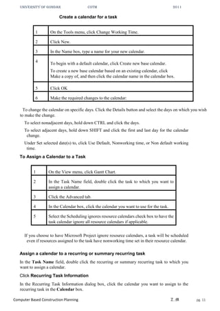 UNIVERSITY OF GONDAR CoTM 2011
Computer Based Construction Planning Z.M pg. 11
Create a calendar for a task
1 On the Tools menu, click Change Working Time.
2 Click New.
3 In the Name box, type a name for your new calendar.
4 To begin with a default calendar, click Create new base calendar.
To create a new base calendar based on an existing calendar, click
Make a copy of, and then click the calendar name in the calendar box.
5 Click OK
6 Make the required changes to the calendar:
To change the calendar on specific days. Click the Details button and select the days on which you wish
to make the change.
To select nonadjacent days, hold down CTRL and click the days.
To select adjacent days, hold down SHIFT and click the first and last day for the calendar
change.
Under Set selected date(s) to, click Use Default, Nonworking time, or Non default working
time.
To Assign a Calendar to a Task
1 On the View menu, click Gantt Chart.
2 In the Task Name field, double click the task to which you want to
assign a calendar.
3 Click the Advanced tab.
4 In the Calendar box, click the calendar you want to use for the task.
5 Select the Scheduling ignores resource calendars check box to have the
task calendar ignore all resource calendars if applicable.
If you choose to have Microsoft Project ignore resource calendars, a task will be scheduled
even if resources assigned to the task have nonworking time set in their resource calendar.
Assign a calendar to a recurring or summary recurring task
In the Task Name field, double click the recurring or summary recurring task to which you
want to assign a calendar.
Click Recurring Task Information
In the Recurring Task Information dialog box, click the calendar you want to assign to the
recurring task in the Calendar box.
 
