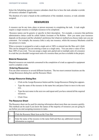 UNIVERSITY OF GONDAR CoTM 2011
Computer Based Construction Planning Z.M pg. 12
Select the Scheduling ignores resource calendars check box to have the task calendar override
all resource calendars if applicable.
The duration of a task is based on the combination of the standard, resource, or task calendar
assigned.
RESOURCES
A resource can be any item, place or person necessary to completing the task. A task might
require a single resource or multiple resources to be completed.
Resource names can be generic or specific in their description. For example, a resource that performs
administrative duties could be called Admin Assistant or Pat Robins. How you name your resources
depends on the project and the scheduler's preference but whatever method you choose make sure you are
consistent. For example, the resource John is only one resource, whilst the resource Mechanic could be
one person or a team.
When a resource is assigned to a task a single unit or 100% is entered into the Max unit’s field.
This can be changed if you are entering a team as a single entry. You can enter a value of less
than 100% if you wish. You can assign a single unit, partial unit or multiple units of a resource
to a task but you shouldn't assign more units of a resource than you have available in the project.
Material Resources
Material resources are materials consumed in the completion of a task as opposed to equipment
used to complete a task.
Entering Resources
You can enter resources in several different locations. The two most common locations are the
Assign Resources dialog box and the Resource Sheet.
Assign Resource Dialog Box
• Click on the Assign Resources button and the Assign Resources Dialog box appears.
• Type the name of the resource in the name box and press Enter to move to the next
row.
• Type the next name in the next row and repeat until you have entered all the required
resources.
• Click Close.
The Resource Sheet
The Resource sheet can be used for entering information about more than one resource quickly.
This method can be used if you know the names of the majority of resources you are going to
use before you start assigning resources to tasks.
1 Click the Resource Sheet Icon on the View Bar
2 Enter the name of the resource in the name field and then any additional resource
information as required.
 