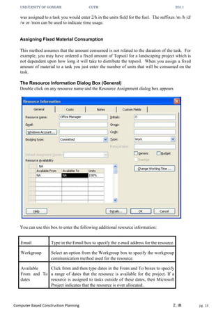 UNIVERSITY OF GONDAR CoTM 2011
Computer Based Construction Planning Z.M pg. 14
was assigned to a task you would enter 2/h in the units field for the fuel. The suffixes /m /h /d/
/w or /mon can be used to indicate time usage.
Assigning Fixed Material Consumption
This method assumes that the amount consumed is not related to the duration of the task. For
example, you may have ordered a fixed amount of Topsoil for a landscaping project which is
not dependent upon how long it will take to distribute the topsoil. When you assign a fixed
amount of material to a task you just enter the number of units that will be consumed on the
task.
The Resource Information Dialog Box (General)
Double click on any resource name and the Resource Assignment dialog box appears
You can use this box to enter the following additional resource information:
Email Type in the Email box to specify the e-mail address for the resource.
Workgroup Select an option from the Workgroup box to specify the workgroup
communication method used for the resource.
Available
From and To
dates
Click from and then type dates in the From and To boxes to specify
a range of dates that the resource is available for the project. If a
resource is assigned to tasks outside of these dates, then Microsoft
Project indicates that the resource is over allocated.
 
