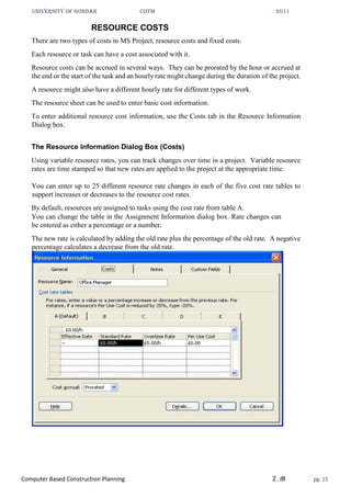 UNIVERSITY OF GONDAR CoTM 2011
Computer Based Construction Planning Z.M pg. 15
RESOURCE COSTS
There are two types of costs in MS Project, resource costs and fixed costs.
Each resource or task can have a cost associated with it.
Resource costs can be accrued in several ways. They can be prorated by the hour or accrued at
the end or the start of the task and an hourly rate might change during the duration of the project.
A resource might also have a different hourly rate for different types of work.
The resource sheet can be used to enter basic cost information.
To enter additional resource cost information, use the Costs tab in the Resource Information
Dialog box.
The Resource Information Dialog Box (Costs)
Using variable resource rates, you can track changes over time in a project. Variable resource
rates are time stamped so that new rates are applied to the project at the appropriate time.
You can enter up to 25 different resource rate changes in each of the five cost rate tables to
support increases or decreases to the resource cost rates.
By default, resources are assigned to tasks using the cost rate from table A.
You can change the table in the Assignment Information dialog box. Rate changes can
be entered as either a percentage or a number.
The new rate is calculated by adding the old rate plus the percentage of the old rate. A negative
percentage calculates a decrease from the old rate.
 