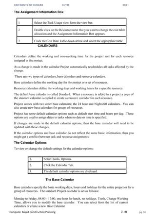 UNIVERSITY OF GONDAR CoTM 2011
Computer Based Construction Planning Z.M pg. 16
The Assignment Information Box
1 Select the Task Usage view form the view bar.
2 Double click on the Resource name that you want to change the cost table
allocation and the Assignment Information Box appears.
3 Click the Cost Rate Table down arrow and select the appropriate table
CALENDARS
Calendars define the working and non-working time for the project and for each resource
assigned in the project.
As a change is made in the calendar Project automatically reschedules all tasks affected by the
change.
There are two types of calendars, base calendars and resource calendars.
Base calendars define the working day for the project or a set of resources.
Resource calendars define the working days and working hours for a specific resource.
The default base calendar is called Standard. When a resource is added to a project a copy of
the standard calendar is copied to create a resource calendar for each resource.
Project comes with two other base calendars; the 24 hour and Nightshift calendars. You can
also create new base calendars for groups of resources.
Project has some default calendar options such as default start time and hours per day. These
options are used to assign dates to tasks when no date or time is specified.
If changes are made to the default calendar options, then the base calendar will need to be
updated with those changes.
If the calendar options and base calendar do not reflect the same basic information, then you
might get a conflict between task and resource assignments.
The Calendar Options
To view or change the default settings for the calendar options:
1. Select Tools, Options.
2. Click the Calendar Tab.
3. The default calendar options are displayed.
The Base Calendar
Base calendars specify the basic working days, hours and holidays for the entire project or for a
group of resources. The standard Project calendar is set as follows:
Monday to Friday, 08:00 - 17:00, one hour for lunch, no holidays. Tools, Change Working
Time, allows you to modify the base calendar. You can select from the list of current
calendars or create a new Base Calendar
 