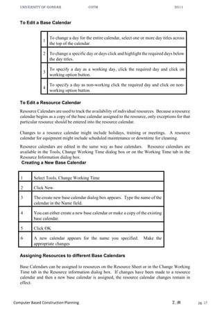 UNIVERSITY OF GONDAR CoTM 2011
Computer Based Construction Planning Z.M pg. 17
To Edit a Base Calendar
1
To change a day for the entire calendar, select one or more day titles across
the top of the calendar.
2 To change a specific day or days click and highlight the required days below
the day titles.
3
To specify a day as a working day, click the required day and click on
working option button.
4
To specify a day as non-working click the required day and click on non-
working option button.
To Edit a Resource Calendar
Resource Calendars are used to track the availability of individual resources. Because a resource
calendar begins as a copy of the base calendar assigned to the resource, only exceptions for that
particular resource should be entered into the resource calendar.
Changes to a resource calendar might include holidays, training or meetings. A resource
calendar for equipment might include scheduled maintenance or downtime for cleaning.
Resource calendars are edited in the same way as base calendars. Resource calendars are
available in the Tools, Change Working Time dialog box or on the Working Time tab in the
Resource Information dialog box.
Creating a New Base Calendar
1 Select Tools, Change Working Time
2 Click New.
3 The create new base calendar dialog box appears. Type the name of the
calendar in the Name field.
4 You can either create a new base calendar or make a copy of the existing
base calendar.
5 Click OK
6 A new calendar appears for the name you specified. Make the
appropriate changes
Assigning Resources to different Base Calendars
Base Calendars can be assigned to resources on the Resource Sheet or in the Change Working
Time tab in the Resource information dialog box. If changes have been made to a resource
calendar and then a new base calendar is assigned, the resource calendar changes remain in
effect.
 