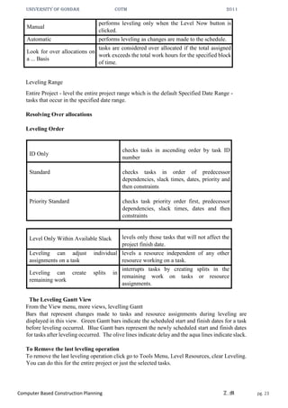 UNIVERSITY OF GONDAR CoTM 2011
Computer Based Construction Planning Z.M pg. 23
Manual
performs leveling only when the Level Now button is
clicked.
Automatic performs leveling as changes are made to the schedule.
Look for over allocations on
a ... Basis
tasks are considered over allocated if the total assigned
work exceeds the total work hours for the specified block
of time.
Leveling Range
Entire Project - level the entire project range which is the default Specified Date Range -
tasks that occur in the specified date range.
Resolving Over allocations
Leveling Order
ID Only
checks tasks in ascending order by task ID
number
Standard checks tasks in order of predecessor
dependencies, slack times, dates, priority and
then constraints
Priority Standard checks task priority order first, predecessor
dependencies, slack times, dates and then
constraints
Level Only Within Available Slack levels only those tasks that will not affect the
project finish date.
Leveling can adjust individual
assignments on a task
levels a resource independent of any other
resource working on a task.
Leveling can create splits in
remaining work
interrupts tasks by creating splits in the
remaining work on tasks or resource
assignments.
The Leveling Gantt View
From the View menu, more views, levelling Gantt
Bars that represent changes made to tasks and resource assignments during leveling are
displayed in this view. Green Gantt bars indicate the scheduled start and finish dates for a task
before leveling occurred. Blue Gantt bars represent the newly scheduled start and finish dates
for tasks after leveling occurred. The olive lines indicate delay and the aqua lines indicate slack.
To Remove the last leveling operation
To remove the last leveling operation click go to Tools Menu, Level Resources, clear Leveling.
You can do this for the entire project or just the selected tasks.
 