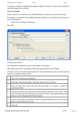 UNIVERSITY OF GONDAR CoTM 2011
Computer Based Construction Planning Z.M pg. 27
A baseline is useful for comparing the planned schedule with later versions of the schedule to
see what changes have occurred.
To save a baseline
When a baseline is set the data in the scheduled fields is copied over to the baseline fields.
If a baseline is saved before the schedule planning is finished, a new baseline can be saved over
the existing baseline.
• Select Tools, Tracking, Set Baseline
Click OK.
Creating Interim Plans
An interim plan is generally saved at certain stages in the project.
These plans can then be compared to the baseline plan and the current schedule.
The data saved in an interim plan includes the start and finish dates and any split dates but
resource or assignment data is saved.
1 Select Tool, Tracking, Save Baseline.
2 Select Save Interim Plan option. The Copy and into boxes are active.
3 Click the Copy down arrow and select the date fields to be copied. Usually the
Start/Finish Fields.
4 Click the into down arrow and select the date field to which you wish to copy. If this
is the first interim plan for the project, select Start1/Finish1. Each interim plan set after
that goes to the subsequent Start/Finish number.
5 In the for area make sure the Entire Project is selected although you can set an interim
plan for specific tasks if you wish.
6 Click OK.
 