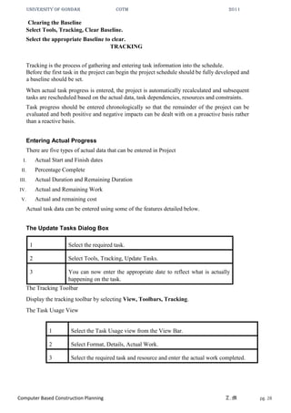 UNIVERSITY OF GONDAR CoTM 2011
Computer Based Construction Planning Z.M pg. 28
Clearing the Baseline
Select Tools, Tracking, Clear Baseline.
Select the appropriate Baseline to clear.
TRACKING
Tracking is the process of gathering and entering task information into the schedule.
Before the first task in the project can begin the project schedule should be fully developed and
a baseline should be set.
When actual task progress is entered, the project is automatically recalculated and subsequent
tasks are rescheduled based on the actual data, task dependencies, resources and constraints.
Task progress should be entered chronologically so that the remainder of the project can be
evaluated and both positive and negative impacts can be dealt with on a proactive basis rather
than a reactive basis.
Entering Actual Progress
There are five types of actual data that can be entered in Project
I. Actual Start and Finish dates
II. Percentage Complete
III. Actual Duration and Remaining Duration
IV. Actual and Remaining Work
V. Actual and remaining cost
Actual task data can be entered using some of the features detailed below.
The Update Tasks Dialog Box
1 Select the required task.
2 Select Tools, Tracking, Update Tasks.
3 You can now enter the appropriate date to reflect what is actually
happening on the task.
The Tracking Toolbar
Display the tracking toolbar by selecting View, Toolbars, Tracking.
The Task Usage View
1 Select the Task Usage view from the View Bar.
2 Select Format, Details, Actual Work.
3 Select the required task and resource and enter the actual work completed.
 