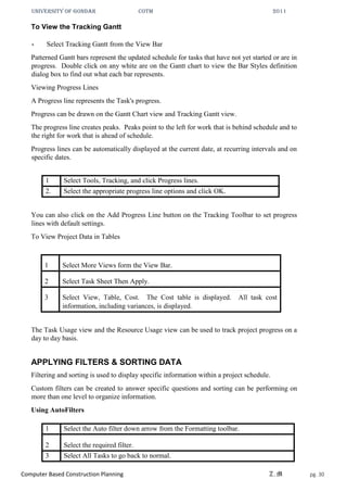 UNIVERSITY OF GONDAR CoTM 2011
Computer Based Construction Planning Z.M pg. 30
To View the Tracking Gantt
• Select Tracking Gantt from the View Bar
Patterned Gantt bars represent the updated schedule for tasks that have not yet started or are in
progress. Double click on any white are on the Gantt chart to view the Bar Styles definition
dialog box to find out what each bar represents.
Viewing Progress Lines
A Progress line represents the Task's progress.
Progress can be drawn on the Gantt Chart view and Tracking Gantt view.
The progress line creates peaks. Peaks point to the left for work that is behind schedule and to
the right for work that is ahead of schedule.
Progress lines can be automatically displayed at the current date, at recurring intervals and on
specific dates.
1 Select Tools, Tracking, and click Progress lines.
2. Select the appropriate progress line options and click OK.
You can also click on the Add Progress Line button on the Tracking Toolbar to set progress
lines with default settings.
To View Project Data in Tables
1 Select More Views form the View Bar.
2 Select Task Sheet Then Apply.
3 Select View, Table, Cost. The Cost table is displayed. All task cost
information, including variances, is displayed.
The Task Usage view and the Resource Usage view can be used to track project progress on a
day to day basis.
APPLYING FILTERS & SORTING DATA
Filtering and sorting is used to display specific information within a project schedule.
Custom filters can be created to answer specific questions and sorting can be performing on
more than one level to organize information.
Using AutoFilters
1 Select the Auto filter down arrow from the Formatting toolbar.
2 Select the required filter.
3 Select All Tasks to go back to normal.
 