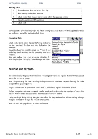 UNIVERSITY OF GONDAR CoTM 2011
Computer Based Construction Planning Z.M pg. 31
Sorting Data
1 Select Project, Sort and select Sort By
2 The Sort by dialog Box appears.
3 Click on the Sort by down arrow and select the required option.
4 Select Ascending or Descending.
5 Click Sort.
Sorting can be applied in any view but when sorting tasks in a chart view the dependency lines
are no longer useful for indicating link lines
Grouping Data
Click on the down arrow beside the Group Data area
on the standard Toolbar and the following list
appears:
Select the Item you want to group on. You will see
rolled up totals relating to the grouping you have
selected.
You can define you own grouping structure by
selecting Project, Group by, More Groups and New.
PRINTING AND REPORTS.
To communicate the project information, you can print views and reports that meet the needs of
a specific person or group.
You can print only the task s starting during the current month or a report showing the tasks
assigned to a specific person.
Project comes with 26 predefined views and 25 predefined reports that can be printed.
Before you print a view or a report it can be previewed to determine the number of pages that
will be printed and if any additional information needs to be added.
Using the Page Setup dialog box you can select the page orientation, adjust scaling, change
margins and add or change the headers and footers.
You can also add page breaks to views and tables.
 