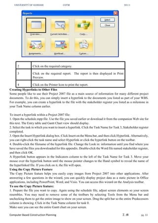 UNIVERSITY OF GONDAR CoTM 2011
Computer Based Construction Planning Z.M pg. 33
2 Click on the required category.
3 Click on the required report. The report is then displayed in Print
Preview.
4 Click on the Printer Icon to print the report.
Creating Hyperlinks to Other Files
Some people like to use their Project 2007 file as a main source of information for many different project
documents. To do this, you can simply insert a hyperlink to the documents you listed as part of your WBS.
For example, you can create a hyperlink to the file with the stakeholder register you listed as a milestone in
your Task Name column earlier.
To insert a hyperlink within a Project 2007 file:
1. Open the schedule.mpp file. Use the file you saved earlier or download it from the companion Web site for
this text. The Entry table and Gantt Chart view should display.
2. Select the task in which you want to insert a hyperlink. Click the Task Name for Task 3, Stakeholder register
completed.
3. Open the Insert Hyperlink dialog box. Click Insert on the Menu bar, and then click Hyperlink. Alternatively,
you can right-click the task name and select Hyperlink or click the hyperlink button on the toolbar.
4. Double-click the filename of the hyperlink file. Change the Look in: information until you find where you
have saved the files you downloaded for this appendix. Double-click the Word file named stakeholder register,
and then click OK.
A Hyperlink button appears in the Indicators column to the left of the Task Name for Task 3. Move your
mouse over the hyperlink button until the mouse pointer changes to the Hand symbol to reveal the name of
the hyperlinked file. If you click on it, the file will open.
Using the Copy Picture Feature
The Copy Picture feature helps you easily copy images from Project 2007 into other applications. After
answering a few questions in the wizard, you can quickly display project data as a static picture in Office
applications, including PowerPoint, Word, and Visio. You can access this wizard on the Analysis toolbar.
To use the Copy Picture feature:
1. Prepare the file you want to copy. Again using the schedule file, adjust screen elements so your screen
resembles. You may need to remove some of the toolbars by selecting Tools from the Menu bar and
unchecking them to get the entire image to show on your screen. Drag the split bar so the entire Predecessors
column is showing. Click in the Task Name column for task 0.
Make sure you can see the entire Gantt chart on your screen.
 