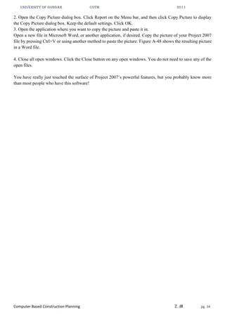 UNIVERSITY OF GONDAR CoTM 2011
Computer Based Construction Planning Z.M pg. 34
2. Open the Copy Picture dialog box. Click Report on the Menu bar, and then click Copy Picture to display
the Copy Picture dialog box. Keep the default settings. Click OK.
3. Open the application where you want to copy the picture and paste it in.
Open a new file in Microsoft Word, or another application, if desired. Copy the picture of your Project 2007
file by pressing Ctrl+V or using another method to paste the picture. Figure A-48 shows the resulting picture
in a Word file.
4. Close all open windows. Click the Close button on any open windows. You do not need to save any of the
open files.
You have really just touched the surface of Project 2007’s powerful features, but you probably know more
than most people who have this software!
 