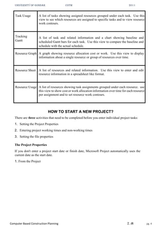 UNIVERSITY OF GONDAR CoTM 2011
Computer Based Construction Planning Z.M pg. 4
Task Usage A list of tasks showing assigned resources grouped under each task. Use this
view to see which resources are assigned to specific tasks and to view resource
work contours.
Tracking
Gantt
A list of task and related information and a chart showing baseline and
scheduled Gantt bars for each task. Use this view to compare the baseline and
schedule with the actual schedule.
Resource Graph A graph showing resource allocation cost or work. Use this view to display
information about a single resource or group of resources over time.
Resource Sheet A list of resources and related information. Use this view to enter and edit
resource information in a spreadsheet like format.
Resource Usage A list of resources showing task assignments grouped under each resource. use
this view to show cost or work allocation information over time for each resource
per assignment and to set resource work contours.
HOW TO START A NEW PROJECT?
There are three activities that need to be completed before you enter individual project tasks:
1. Setting the Project Properties
2. Entering project working times and non-working times
3. Setting the file properties
The Project Properties
If you don't enter a project start date or finish date, Microsoft Project automatically uses the
current date as the start date.
1. From the Project
 