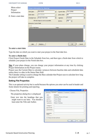 UNIVERSITY OF GONDAR CoTM 2011
Computer Based Construction Planning Z.M pg. 5
Menu select
Project
Information
2. Enter a start date
To enter a start date
Type the date on which you want to start your project in the Start date box.
To enter a finish date
Click Project Finish Date in the Schedule from box, and then type a finish date from which to
schedule your project in the Finish date box.
Tip: If your plans change, you can change your project information at any time by clicking
Project Information on the Project menu.
Project uses the Current Date to calculate variances between baseline data and scheduled data
unless there is a date in the Status Date field.
The Calendar setting is used to change the Base calendar that Project uses to calculate how long
the project will take to complete.
Setting File Properties
This is an optional activity but is useful because the options you enter can be used in header and
footer details for printing and reporting
Choose File, Properties
The properties dialog box is displayed
Enter text into the headings that you
might want to use later. You should a
least enter the Title and Author.
 