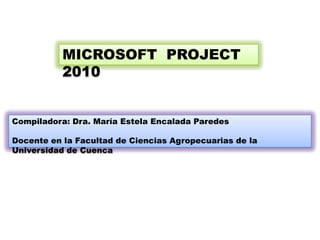 MICROSOFT PROJECT
           2010


Compiladora: Dra. María Estela Encalada Paredes

Docente en la Facultad de Ciencias Agropecuarias de la
Universidad de Cuenca
 