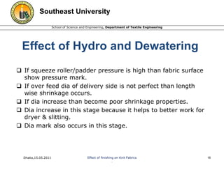 Southeast University 
School of Science and Engineering, Department of Textile Engineering 
Effect of Hydro and Dewatering 
 If squeeze roller/padder pressure is high than fabric surface 
show pressure mark. 
 If over feed dia of delivery side is not perfect than length 
wise shrinkage occurs. 
 If dia increase than become poor shrinkage properties. 
 Dia increase in this stage because it helps to better work for 
dryer & slitting. 
 Dia mark also occurs in this stage. 
Dhaka,15.05.2011 Effect of finishing on Knit Fabrics 
. 
16 
 