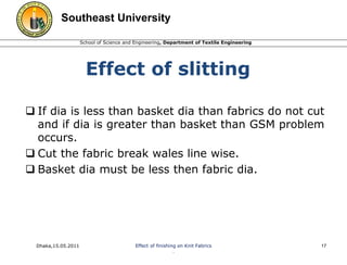 Southeast University 
School of Science and Engineering, Department of Textile Engineering 
Effect of slitting 
 If dia is less than basket dia than fabrics do not cut 
and if dia is greater than basket than GSM problem 
occurs. 
 Cut the fabric break wales line wise. 
 Basket dia must be less then fabric dia. 
Dhaka,15.05.2011 Effect of finishing on Knit Fabrics 
. 
17 
 