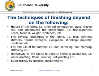 Southeast University 
School of Science and Engineering, Department of Textile Engineering 
The techniques of finishing depend 
on the following: 
• Nature of the fabric, i.e. chemical composition, state, weave, 
etc. This determines the appearance, i.e. transparences, 
luster, fullness, weight, whiteness, etc. 
• The physical properties of the fabric, i.e. feel, softness, 
stiffness, tensile strength, elongation, shrinkage property, 
insulation etc. 
• The end-use of the material i.e. non-shrinking, non-creasing, 
stiffening etc. 
• Receptivity of the fabric to various finishing operations, i.e. 
water-proofing, flame-proofing, rot-proofing etc. 
• Susceptibility to chemical modifications. 
Dhaka,15.05.2011 Effect of finishing on Knit Fabrics 3 
 
