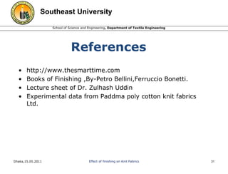 Southeast University 
School of Science and Engineering, Department of Textile Engineering 
References 
• http://www.thesmarttime.com 
• Books of Finishing ,By-Petro Bellini,Ferruccio Bonetti. 
• Lecture sheet of Dr. Zulhash Uddin 
• Experimental data from Paddma poly cotton knit fabrics 
Ltd. 
Dhaka,15.05.2011 Effect of finishing on Knit Fabrics 31 
 