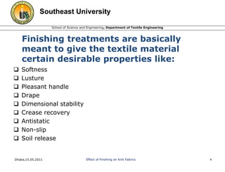 Southeast University 
School of Science and Engineering, Department of Textile Engineering 
Finishing treatments are basically 
meant to give the textile material 
certain desirable properties like: 
 Softness 
 Lusture 
 Pleasant handle 
 Drape 
 Dimensional stability 
 Crease recovery 
 Antistatic 
 Non-slip 
 Soil release 
Dhaka,15.05.2011 Effect of finishing on Knit Fabrics 4 
 
