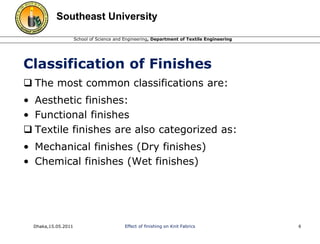 Southeast University 
School of Science and Engineering, Department of Textile Engineering 
Classification of Finishes 
 The most common classifications are: 
• Aesthetic finishes: 
• Functional finishes 
 Textile finishes are also categorized as: 
• Mechanical finishes (Dry finishes) 
• Chemical finishes (Wet finishes) 
Dhaka,15.05.2011 Effect of finishing on Knit Fabrics 6 
 