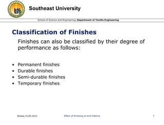 Southeast University 
School of Science and Engineering, Department of Textile Engineering 
Classification of Finishes 
Finishes can also be classified by their degree of 
performance as follows: 
• Permanent finishes 
• Durable finishes 
• Semi-durable finishes 
• Temporary finishes 
Dhaka,15.05.2011 Effect of finishing on Knit Fabrics 7 
 