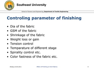 Southeast University 
School of Science and Engineering, Department of Textile Engineering 
Controling parameter of finishing 
• Dia of the fabric 
• GSM of the fabric 
• Shrinkage of the fabric 
• Weight loss or gain 
• Tension control 
• Temparature of different stage 
• Spirality control etc. 
• Color fastness of the fabric etc. 
Dhaka,15.05.2011 Effect of finishing on Knit Fabrics 8 
 