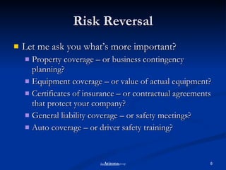 Risk Reversal Let me ask you what’s more important? Property coverage – or business contingency planning? Equipment coverage – or value of actual equipment?  Certificates of insurance – or contractual agreements that protect your company? General liability coverage – or safety meetings? Auto coverage – or driver safety training? the Arizona group 