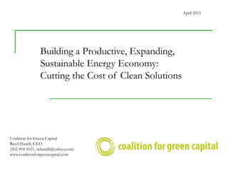 April 2011




               Building a Productive, Expanding,
               Sustainable Energy Economy:
               Cutting the Cost of Clean Solutions




Coalition for Green Capital
Reed Hundt, CEO
(202 494 4111, rehundt@yahoo.com)
www.coalitionforgreencapital.com
 