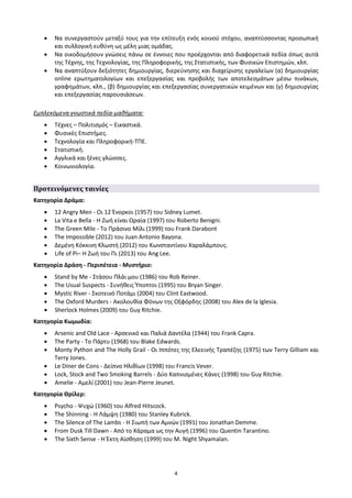    Να συνεργαστούν μεταξύ τους για την επίτευξη ενός κοινού στόχου, αναπτύσσοντας προσωπική
       και συλλογική ευθύνη ως μέλη μιας ομάδας.
      Να οικοδομήσουν γνώσεις πάνω σε έννοιες που προέρχονται από διαφορετικά πεδία όπως αυτά
       της Τέχνης, της Τεχνολογίας, της Πληροφορικής, της Στατιστικής, των Φυσικών Επιστημών, κλπ.
      Να αναπτύξουν δεξιότητες δημιουργίας, διερεύνησης και διαχείρισης εργαλείων (α) δημιουργίας
       online ερωτηματολογίων και επεξεργασίας και προβολής των αποτελεσμάτων μέσω πινάκων,
       γραφημάτων, κλπ., (β) δημιουργίας και επεξεργασίας συνεργατικών κειμένων και (γ) δημιουργίας
       και επεξεργασίας παρουσιάσεων.

Εμπλεκόμενα γνωστικά πεδία-μαθήματα:
      Τέχνες – Πολιτισμός – Εικαστικά.
      Φυσικές Επιστήμες.
      Τεχνολογία και Πληροφορική-ΤΠΕ.
      Στατιστική.
      Αγγλικά και ξένες γλώσσες.
      Κοινωνιολογία.


Προτεινόμενες ταινίες
Κατηγορία Δράμα:
      12 Angry Men - Οι 12 Ένορκοι (1957) του Sidney Lumet.
      La Vita e Bella - Η Ζωή είναι Ωραία (1997) του Roberto Benigni.
      The Green Mile - Το Πράσινο Μίλι (1999) του Frank Darabont
      The Impossible (2012) του Juan Antonio Bayona.
      Δεμένη Κόκκινη Κλωστή (2012) του Κωνσταντίνου Χαραλάμπους.
      Life of Pi– Η Ζωή του Πι (2013) του Ang Lee.
Κατηγορία Δράση - Περιπέτεια - Μυστήριο:
      Stand by Me - Στάσου Πλάι μου (1986) του Rob Reiner.
      The Usual Suspects - Συνήθεις Ύποπτοι (1995) του Bryan Singer.
      Mystic River - Σκοτεινό Ποτάμι (2004) του Clint Eastwood.
      The Oxford Murders - Ακολουθία Φόνων της Οξφόρδης (2008) του Alex de la Iglesia.
      Sherlock Holmes (2009) του Guy Ritchie.
Κατηγορία Κωμωδία:
      Arsenic and Old Lace - Αρσενικό και Παλιά Δαντέλα (1944) του Frank Capra.
      The Party - Το Πάρτυ (1968) του Blake Edwards.
      Monty Python and The Holly Grail - Οι Ιππότες της Ελεεινής Τραπέζης (1975) των Terry Gilliam και
       Terry Jones.
      Le Diner de Cons - Δείπνο Ηλιθίων (1998) του Francis Vever.
      Lock, Stock and Two Smoking Barrels - Δύο Καπνισμένες Κάνες (1998) του Guy Ritchie.
      Amelie - Αμελί (2001) του Jean-Pierre Jeunet.
Κατηγορία Θρίλερ:
      Psycho - Ψυχώ (1960) του Alfred Hitscock.
      The Shinning - Η Λάμψη (1980) του Stanley Kubrick.
      The Silence of The Lambs - Η Σιωπή των Αμνών (1991) του Jonathan Demme.
      From Dusk Till Dawn - Από το Χάραμα ως την Αυγή (1996) του Quentin Tarantino.
      The Sixth Sense - Η Έκτη Αίσθηση (1999) του Μ. Night Shyamalan.




                                                  4
 