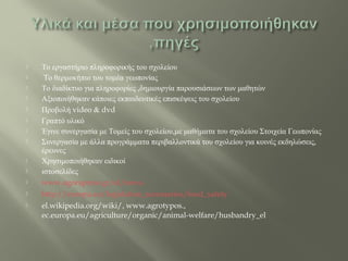  Το εργαστήριο πληροφορικής του σχολείου
 Το θερμοκήπιο του τομέα γεωπονίας
 Το διαδίκτυο για πληροφορίες ,δημιουργία παρουσιάσεων των μαθητών
 Αξιοποιήθηκαν κάποιες εκπαιδευτικές επισκέψεις του σχολείου
 Προβολή video & dvd
 Γραπτό υλικό
 Έγινε συνεργασία με Τομείς του σχολείου,με μαθήματα του σχολείου Στοιχεία Γεωπονίας
 Συνεργασία με άλλα προγράμματα περιβαλλοντικά του σχολείου για κοινές εκδηλώσεις,
έρευνες
 Χρησιμοποιήθηκαν ειδικοί
 ιστοσελίδες
 www.agorapress.gr/el/news.
 http://europa.eu/legislation_summaries/food_safety
 el.wikipedia.org/wiki/, www.agrotypos.,
ec.europa.eu/agriculture/organic/animal-welfare/husbandry_el
 