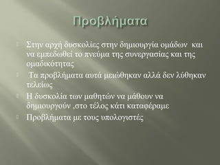  Στην αρχή δυσκολίες στην δημιουργία ομάδων και
να εμπεδωθεί το πνεύμα της συνεργασίας και της
ομαδικότητας
 Τα προβλήματα αυτά μειώθηκαν αλλά δεν λύθηκαν
τελείως
 Η δυσκολία των μαθητών να μάθουν να
δημιουργούν ,στο τέλος κάτι καταφέραμε
 Προβλήματα με τους υπολογιστές
 