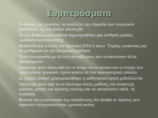  Ο σκοπός της εργασίας να αναδείξει την σημασία των γεωργικών
προϊόντων ως ένα βαθμό επετεύχθη
 Σε ένα βαθμό μικρό βέβαια δημιουργήθηκε μια αίσθηση ομάδας
,ομαδοσυνεργατικότητας.
 Βοηθούσε και η δομή του σχολείου ΕΠΑΛ και ο Τομέας γεωπονίας και
τα μαθήματα για την βιωματική μάθηση
 Έγινε συνεργασία με άλλους συναδέλφους που υλοποιούσαν άλλα
προγράμματα
 Απέχουμε πολύ όμως από το να πούμε ότι οι σκοποί και οι στόχοι των
ερευνητικών εργασιών έχουν φτάσει σε ένα ικανοποιητικό επίπεδο
 Σε μεγάλο βαθμό χρησιμοποιήθηκε η καθηγητοκεντρική μεθοδολογία
 Απέχουμε πολύ από το να δώσουμε στους μαθητές την ανάπτυξη
κριτικής ματιάς και κριτικής σκέψης και να αποφεύγουν απλά τη
συρραφή
 Φυσικά και η φιλοσοφία της εκπαίδευσης δεν βοηθά σε δράσεις που
απαιτούν συνεργατικότητα ,κριτική σκέψη
 
