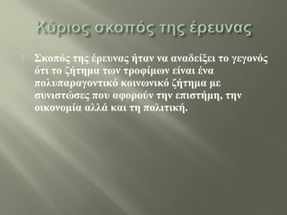  Σκοπός της έρευνας ήταν να αναδείξει το γεγονός
ότι το ζήτημα των τροφίμων είναι ένα
πολυπαραγοντικό κοινωνικό ζήτημα με
συνιστώσες που αφορούν την επιστήμη, την
οικονομία αλλά και τη πολιτική.
 