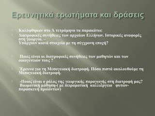  Καλύφθηκαν στο Ά τετράμηνο τα παρακάτω:
 Διατροφικές συνήθειες των αρχαίων Ελλήνων. Ιστορικές αναφορές
στη γεωργία. –
Υπάρχουν κοινά στοιχεία με τη σύγχρονη εποχή?
 Ποιες είναι οι διατροφικές συνήθειες των μαθητών και των
οικογενειών τους ?
 Έρευνα για τη Μεσογειακή διατροφή. Πόσο πιστά ακολουθούμε τη
Μεσογειακή διατροφή.
 -Ποιος είναι ο ρόλος της γεωργικής παραγωγής στη διατροφή μας?
Βιωματική μάθηση-( με πειραματική καλλιέργεια φυτών-
παρασκευή προϊόντων)
 