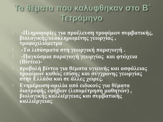  -Πληροφορίες για προέλευση τροφίμων συμβατικής,
βιολογικής/ολοκληρωμένης γεωργίας ,
τροφοχιλιόμετρα
 -Τα λιπάσματα στη γεωργική παραγωγή .
 -Παγκόσμια παραγωγή γεωργίας και φτώχεια
(Βίντεο)-
 προβολή βίντεο για θέματα υγιεινής και ασφάλειας
τροφίμων καθώς επίσης και σύγχρονης γεωργίας
στην Ελλάδα και σε άλλες χώρες.
 Ενημέρωση-ομιλία από ειδικούς για θέματα
διατροφής εφήβων (λιπομέτρηση μαθητών) ,
βιολογικής καλλιέργειας και συμβατικής
καλλιέργειας
 