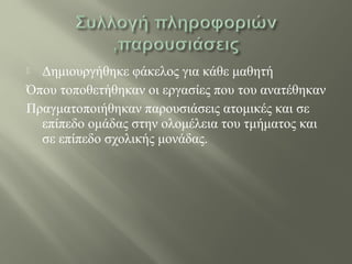 Δημιουργήθηκε φάκελος για κάθε μαθητή
Όπου τοποθετήθηκαν οι εργασίες που του ανατέθηκαν
Πραγματοποιήθηκαν παρουσιάσεις ατομικές και σε
επίπεδο ομάδας στην ολομέλεια του τμήματος και
σε επίπεδο σχολικής μονάδας.
 