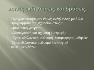  Πραγματοποιήθηκαν κοινές εκδηλώσεις με άλλα
προγράμματα του σχολείου όπως :
 «βιολογική γεωργία»
 «Μεσογειακή και σχολική διατροφή»
 Έγινε εθελοντική ανώνυμη λιπομέτρηση μαθητών
 Έγινε εθελοντικό ανώνυμο διατροφικό
ερωτηματολόγιο
 