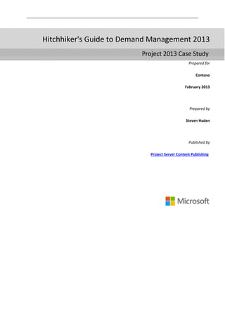 Prepared for
Contoso
February 2013
Prepared by
Steven Haden
Published by
Project Server Content Publishing
Hitchhiker's Guide to Demand Management 2013
Project 2013 Case Study
 