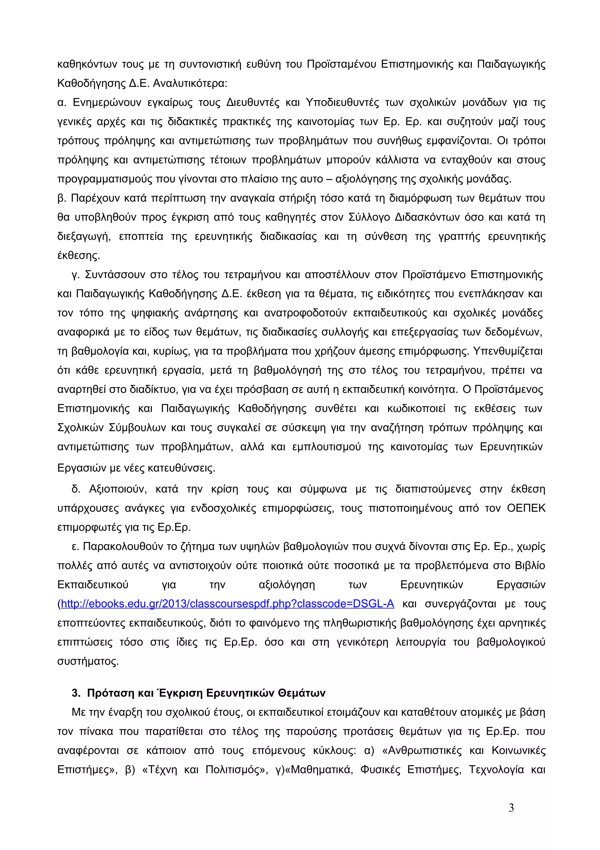 καθηκόντων τους με τη συντονιστική ευθύνη του Προϊσταμένου Επιστημονικής και Παιδαγωγικής 
Καθοδήγησης Δ.Ε. Αναλυτικότερα: 
α. Ενημερώνουν εγκαίρως τους Διευθυντές και Υποδιευθυντές των σχολικών μονάδων για τις 
γενικές αρχές και τις διδακτικές πρακτικές της καινοτομίας των Ερ. Ερ. και συζητούν μαζί τους 
τρόπους πρόληψης και αντιμετώπισης των προβλημάτων που συνήθως εμφανίζονται. Οι τρόποι 
πρόληψης και αντιμετώπισης τέτοιων προβλημάτων μπορούν κάλλιστα να ενταχθούν και στους 
προγραμματισμούς που γίνονται στο πλαίσιο της αυτο – αξιολόγησης της σχολικής μονάδας. 
β. Παρέχουν κατά περίπτωση την αναγκαία στήριξη τόσο κατά τη διαμόρφωση των θεμάτων που 
θα υποβληθούν προς έγκριση από τους καθηγητές στον Σύλλογο Διδασκόντων όσο και κατά τη 
διεξαγωγή, εποπτεία της ερευνητικής διαδικασίας και τη σύνθεση της γραπτής ερευνητικής 
έκθεσης. 
γ. Συντάσσουν στο τέλος του τετραμήνου και αποστέλλουν στον Προϊστάμενο Επιστημονικής 
και Παιδαγωγικής Καθοδήγησης Δ.Ε. έκθεση για τα θέματα, τις ειδικότητες που ενεπλάκησαν και 
τον τόπο της ψηφιακής ανάρτησης και ανατροφοδοτούν εκπαιδευτικούς και σχολικές μονάδες 
αναφορικά με το είδος των θεμάτων, τις διαδικασίες συλλογής και επεξεργασίας των δεδομένων, 
τη βαθμολογία και, κυρίως, για τα προβλήματα που χρήζουν άμεσης επιμόρφωσης. Υπενθυμίζεται 
ότι κάθε ερευνητική εργασία, μετά τη βαθμολόγησή της στο τέλος του τετραμήνου, πρέπει να 
αναρτηθεί στο διαδίκτυο, για να έχει πρόσβαση σε αυτή η εκπαιδευτική κοινότητα. Ο Προϊστάμενος 
Επιστημονικής και Παιδαγωγικής Καθοδήγησης συνθέτει και κωδικοποιεί τις εκθέσεις των 
Σχολικών Σύμβουλων και τους συγκαλεί σε σύσκεψη για την αναζήτηση τρόπων πρόληψης και 
αντιμετώπισης των προβλημάτων, αλλά και εμπλουτισμού της καινοτομίας των Ερευνητικών 
Εργασιών με νέες κατευθύνσεις. 
δ. Αξιοποιούν, κατά την κρίση τους και σύμφωνα με τις διαπιστούμενες στην έκθεση 
υπάρχουσες ανάγκες για ενδοσχολικές επιμορφώσεις, τους πιστοποιημένους από τον ΟΕΠΕΚ 
επιμορφωτές για τις Ερ.Ερ. 
ε. Παρακολουθούν το ζήτημα των υψηλών βαθμολογιών που συχνά δίνονται στις Ερ. Ερ., χωρίς 
πολλές από αυτές να αντιστοιχούν ούτε ποιοτικά ούτε ποσοτικά με τα προβλεπόμενα στο Βιβλίο 
Εκπαιδευτικού για την αξιολόγηση των Ερευνητικών Εργασιών 
(http://ebooks.edu.gr/2013/classcoursespdf.php?classcode=DSGL-A και συνεργάζονται με τους 
εποπτεύοντες εκπαιδευτικούς, διότι το φαινόμενο της πληθωριστικής βαθμολόγησης έχει αρνητικές 
επιπτώσεις τόσο στις ίδιες τις Ερ.Ερ. όσο και στη γενικότερη λειτουργία του βαθμολογικού 
συστήματος. 
3. Πρόταση και Έγκριση Ερευνητικών Θεμάτων 
Με την έναρξη του σχολικού έτους, οι εκπαιδευτικοί ετοιμάζουν και καταθέτουν ατομικές με βάση 
τον πίνακα που παρατίθεται στο τέλος της παρούσης προτάσεις θεμάτων για τις Ερ.Ερ. που 
αναφέρονται σε κάποιον από τους επόμενους κύκλους: α) «Ανθρωπιστικές και Κοινωνικές 
Επιστήμες», β) «Τέχνη και Πολιτισμός», γ)«Μαθηματικά, Φυσικές Επιστήμες, Τεχνολογία και 
3 
 
