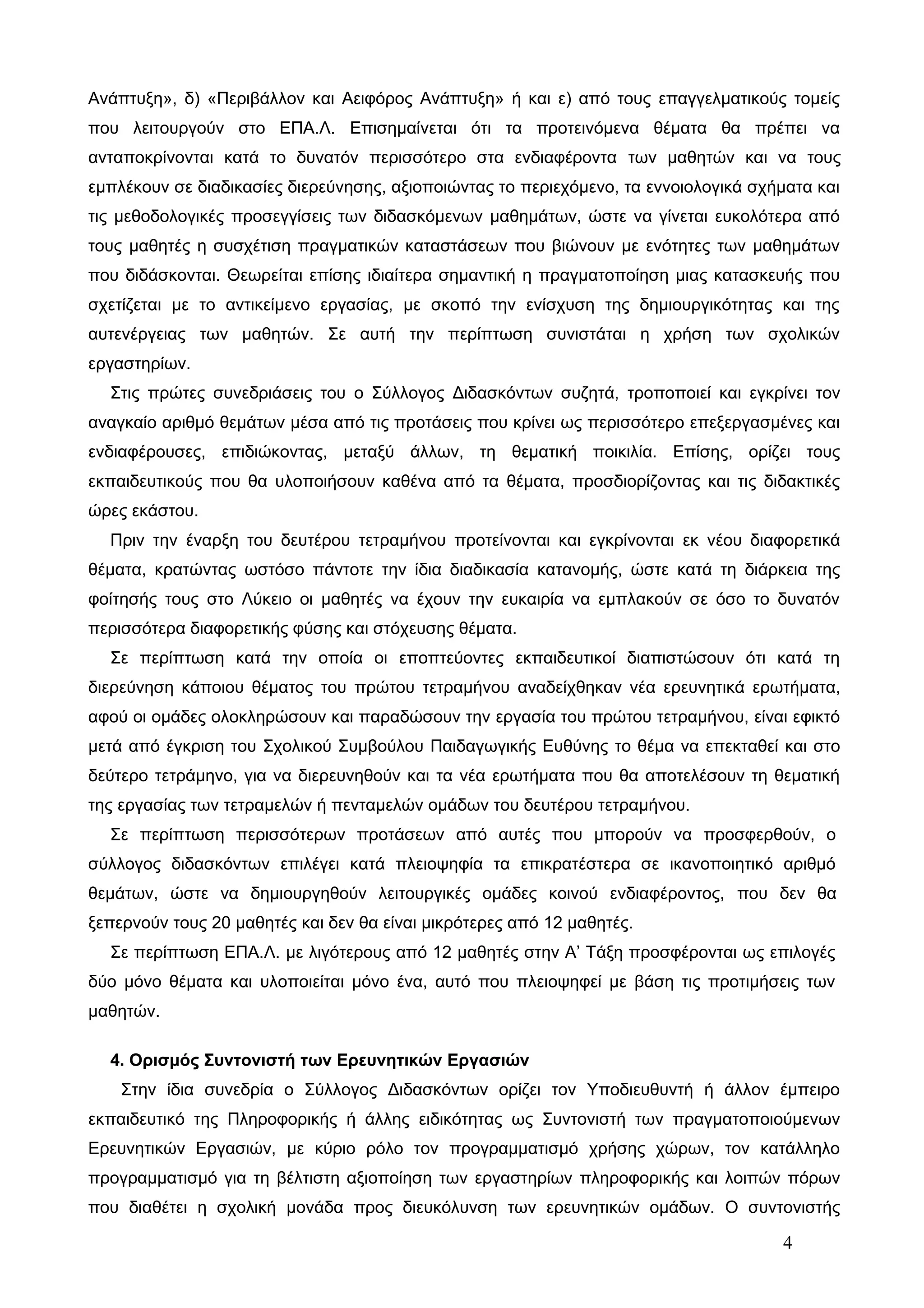 Ανάπτυξη», δ) «Περιβάλλον και Αειφόρος Ανάπτυξη» ή και ε) από τους επαγγελματικούς τομείς 
που λειτουργούν στο ΕΠΑ.Λ. Επισημαίνεται ότι τα προτεινόμενα θέματα θα πρέπει να 
ανταποκρίνονται κατά το δυνατόν περισσότερο στα ενδιαφέροντα των μαθητών και να τους 
εμπλέκουν σε διαδικασίες διερεύνησης, αξιοποιώντας το περιεχόμενο, τα εννοιολογικά σχήματα και 
τις μεθοδολογικές προσεγγίσεις των διδασκόμενων μαθημάτων, ώστε να γίνεται ευκολότερα από 
τους μαθητές η συσχέτιση πραγματικών καταστάσεων που βιώνουν με ενότητες των μαθημάτων 
που διδάσκονται. Θεωρείται επίσης ιδιαίτερα σημαντική η πραγματοποίηση μιας κατασκευής που 
σχετίζεται με το αντικείμενο εργασίας, με σκοπό την ενίσχυση της δημιουργικότητας και της 
αυτενέργειας των μαθητών. Σε αυτή την περίπτωση συνιστάται η χρήση των σχολικών 
εργαστηρίων. 
Στις πρώτες συνεδριάσεις του ο Σύλλογος Διδασκόντων συζητά, τροποποιεί και εγκρίνει τον 
αναγκαίο αριθμό θεμάτων μέσα από τις προτάσεις που κρίνει ως περισσότερο επεξεργασμένες και 
ενδιαφέρουσες, επιδιώκοντας, μεταξύ άλλων, τη θεματική ποικιλία. Επίσης, ορίζει τους 
εκπαιδευτικούς που θα υλοποιήσουν καθένα από τα θέματα, προσδιορίζοντας και τις διδακτικές 
ώρες εκάστου. 
Πριν την έναρξη του δευτέρου τετραμήνου προτείνονται και εγκρίνονται εκ νέου διαφορετικά 
θέματα, κρατώντας ωστόσο πάντοτε την ίδια διαδικασία κατανομής, ώστε κατά τη διάρκεια της 
φοίτησής τους στο Λύκειο οι μαθητές να έχουν την ευκαιρία να εμπλακούν σε όσο το δυνατόν 
περισσότερα διαφορετικής φύσης και στόχευσης θέματα. 
Σε περίπτωση κατά την οποία οι εποπτεύοντες εκπαιδευτικοί διαπιστώσουν ότι κατά τη 
διερεύνηση κάποιου θέματος του πρώτου τετραμήνου αναδείχθηκαν νέα ερευνητικά ερωτήματα, 
αφού οι ομάδες ολοκληρώσουν και παραδώσουν την εργασία του πρώτου τετραμήνου, είναι εφικτό 
μετά από έγκριση του Σχολικού Συμβούλου Παιδαγωγικής Ευθύνης το θέμα να επεκταθεί και στο 
δεύτερο τετράμηνο, για να διερευνηθούν και τα νέα ερωτήματα που θα αποτελέσουν τη θεματική 
της εργασίας των τετραμελών ή πενταμελών ομάδων του δευτέρου τετραμήνου. 
Σε περίπτωση περισσότερων προτάσεων από αυτές που μπορούν να προσφερθούν, ο 
σύλλογος διδασκόντων επιλέγει κατά πλειοψηφία τα επικρατέστερα σε ικανοποιητικό αριθμό 
θεμάτων, ώστε να δημιουργηθούν λειτουργικές ομάδες κοινού ενδιαφέροντος, που δεν θα 
ξεπερνούν τους 20 μαθητές και δεν θα είναι μικρότερες από 12 μαθητές. 
Σε περίπτωση ΕΠΑ.Λ. με λιγότερους από 12 μαθητές στην Α’ Τάξη προσφέρονται ως επιλογές 
δύο μόνο θέματα και υλοποιείται μόνο ένα, αυτό που πλειοψηφεί με βάση τις προτιμήσεις των 
μαθητών. 
4. Ορισμός Συντονιστή των Ερευνητικών Εργασιών 
Στην ίδια συνεδρία ο Σύλλογος Διδασκόντων ορίζει τον Υποδιευθυντή ή άλλον έμπειρο 
εκπαιδευτικό της Πληροφορικής ή άλλης ειδικότητας ως Συντονιστή των πραγματοποιούμενων 
Ερευνητικών Εργασιών, με κύριο ρόλο τον προγραμματισμό χρήσης χώρων, τον κατάλληλο 
προγραμματισμό για τη βέλτιστη αξιοποίηση των εργαστηρίων πληροφορικής και λοιπών πόρων 
που διαθέτει η σχολική μονάδα προς διευκόλυνση των ερευνητικών ομάδων. Ο συντονιστής 
4 
 