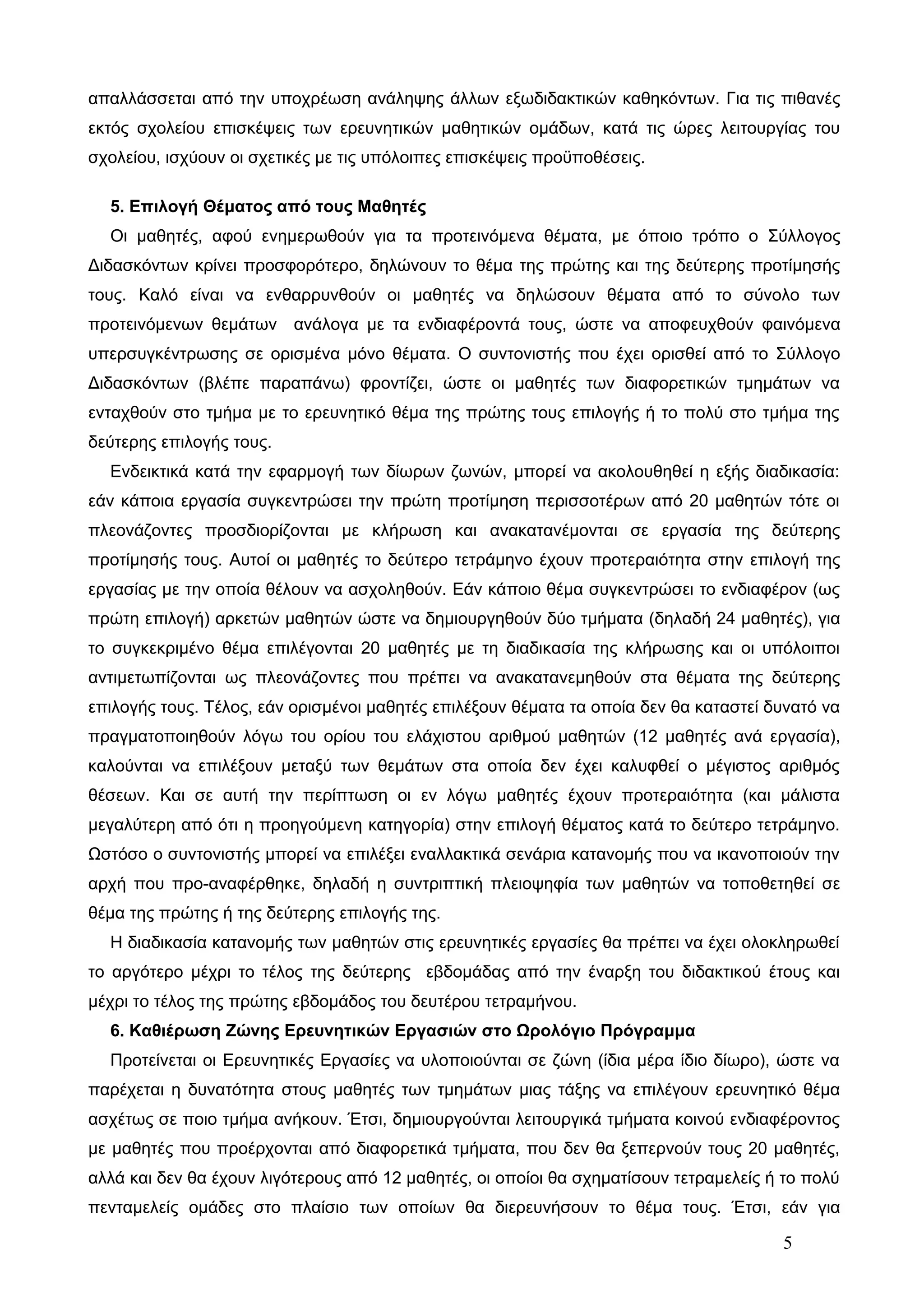 απαλλάσσεται από την υποχρέωση ανάληψης άλλων εξωδιδακτικών καθηκόντων. Για τις πιθανές 
εκτός σχολείου επισκέψεις των ερευνητικών μαθητικών ομάδων, κατά τις ώρες λειτουργίας του 
σχολείου, ισχύουν οι σχετικές με τις υπόλοιπες επισκέψεις προϋποθέσεις. 
5. Επιλογή Θέματος από τους Μαθητές 
Οι μαθητές, αφού ενημερωθούν για τα προτεινόμενα θέματα, με όποιο τρόπο ο Σύλλογος 
Διδασκόντων κρίνει προσφορότερο, δηλώνουν το θέμα της πρώτης και της δεύτερης προτίμησής 
τους. Καλό είναι να ενθαρρυνθούν οι μαθητές να δηλώσουν θέματα από το σύνολο των 
προτεινόμενων θεμάτων ανάλογα με τα ενδιαφέροντά τους, ώστε να αποφευχθούν φαινόμενα 
υπερσυγκέντρωσης σε ορισμένα μόνο θέματα. Ο συντονιστής που έχει ορισθεί από το Σύλλογο 
Διδασκόντων (βλέπε παραπάνω) φροντίζει, ώστε οι μαθητές των διαφορετικών τμημάτων να 
ενταχθούν στο τμήμα με το ερευνητικό θέμα της πρώτης τους επιλογής ή το πολύ στο τμήμα της 
δεύτερης επιλογής τους. 
Ενδεικτικά κατά την εφαρμογή των δίωρων ζωνών, μπορεί να ακολουθηθεί η εξής διαδικασία: 
εάν κάποια εργασία συγκεντρώσει την πρώτη προτίμηση περισσοτέρων από 20 μαθητών τότε οι 
πλεονάζοντες προσδιορίζονται με κλήρωση και ανακατανέμονται σε εργασία της δεύτερης 
προτίμησής τους. Αυτοί οι μαθητές το δεύτερο τετράμηνο έχουν προτεραιότητα στην επιλογή της 
εργασίας με την οποία θέλουν να ασχοληθούν. Εάν κάποιο θέμα συγκεντρώσει το ενδιαφέρον (ως 
πρώτη επιλογή) αρκετών μαθητών ώστε να δημιουργηθούν δύο τμήματα (δηλαδή 24 μαθητές), για 
το συγκεκριμένο θέμα επιλέγονται 20 μαθητές με τη διαδικασία της κλήρωσης και οι υπόλοιποι 
αντιμετωπίζονται ως πλεονάζοντες που πρέπει να ανακατανεμηθούν στα θέματα της δεύτερης 
επιλογής τους. Τέλος, εάν ορισμένοι μαθητές επιλέξουν θέματα τα οποία δεν θα καταστεί δυνατό να 
πραγματοποιηθούν λόγω του ορίου του ελάχιστου αριθμού μαθητών (12 μαθητές ανά εργασία), 
καλούνται να επιλέξουν μεταξύ των θεμάτων στα οποία δεν έχει καλυφθεί ο μέγιστος αριθμός 
θέσεων. Και σε αυτή την περίπτωση οι εν λόγω μαθητές έχουν προτεραιότητα (και μάλιστα 
μεγαλύτερη από ότι η προηγούμενη κατηγορία) στην επιλογή θέματος κατά το δεύτερο τετράμηνο. 
Ωστόσο ο συντονιστής μπορεί να επιλέξει εναλλακτικά σενάρια κατανομής που να ικανοποιούν την 
αρχή που προ-αναφέρθηκε, δηλαδή η συντριπτική πλειοψηφία των μαθητών να τοποθετηθεί σε 
θέμα της πρώτης ή της δεύτερης επιλογής της. 
Η διαδικασία κατανομής των μαθητών στις ερευνητικές εργασίες θα πρέπει να έχει ολοκληρωθεί 
το αργότερο μέχρι το τέλος της δεύτερης εβδομάδας από την έναρξη του διδακτικού έτους και 
μέχρι το τέλος της πρώτης εβδομάδος του δευτέρου τετραμήνου. 
6. Καθιέρωση Ζώνης Ερευνητικών Εργασιών στο Ωρολόγιο Πρόγραμμα 
Προτείνεται οι Ερευνητικές Εργασίες να υλοποιούνται σε ζώνη (ίδια μέρα ίδιο δίωρο), ώστε να 
παρέχεται η δυνατότητα στους μαθητές των τμημάτων μιας τάξης να επιλέγουν ερευνητικό θέμα 
ασχέτως σε ποιο τμήμα ανήκουν. Έτσι, δημιουργούνται λειτουργικά τμήματα κοινού ενδιαφέροντος 
με μαθητές που προέρχονται από διαφορετικά τμήματα, που δεν θα ξεπερνούν τους 20 μαθητές, 
αλλά και δεν θα έχουν λιγότερους από 12 μαθητές, οι οποίοι θα σχηματίσουν τετραμελείς ή το πολύ 
πενταμελείς ομάδες στο πλαίσιο των οποίων θα διερευνήσουν το θέμα τους. Έτσι, εάν για 
5 
 