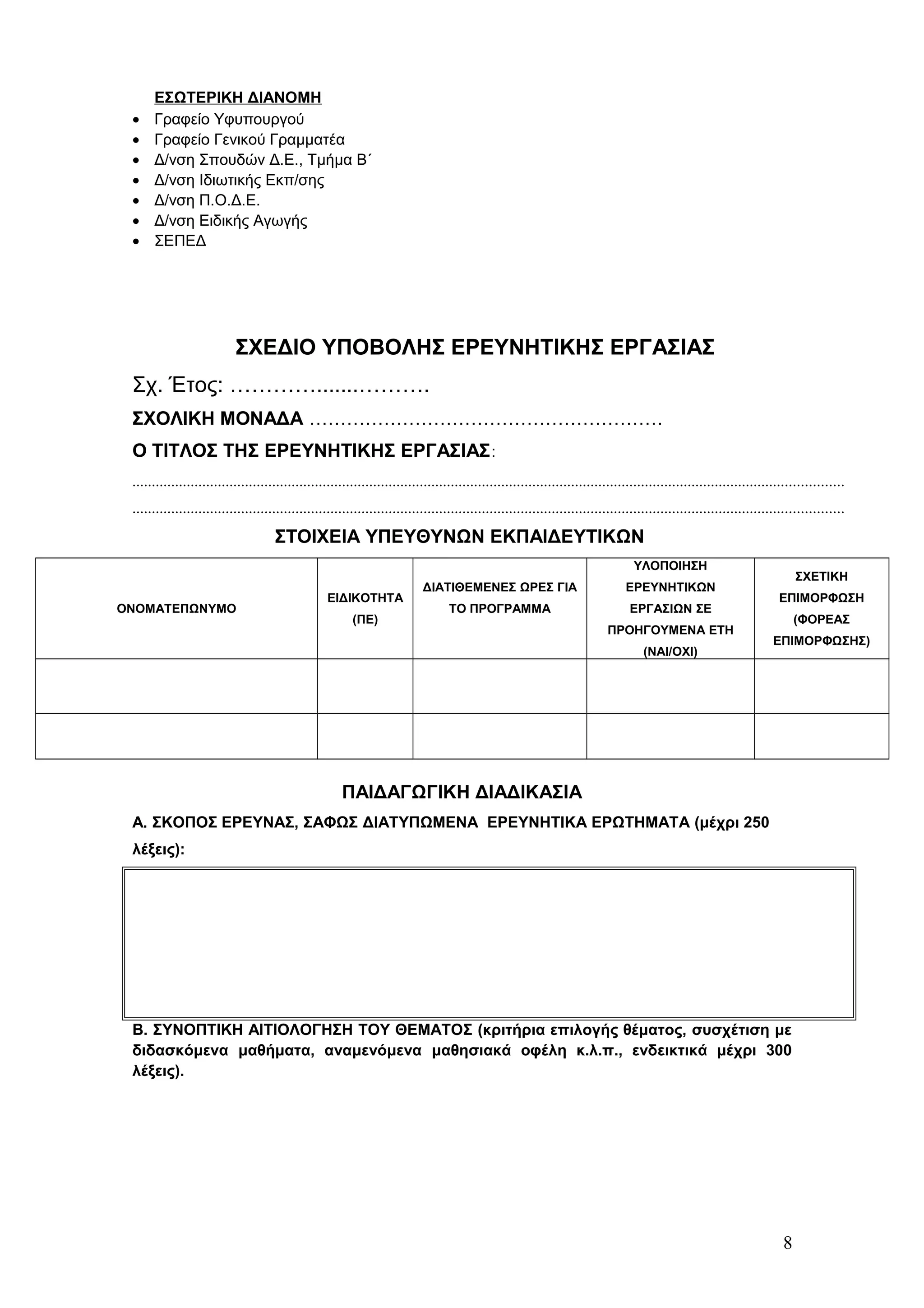 ΕΣΩΤΕΡΙΚΗ ΔΙΑΝΟΜΗ 
· Γραφείο Υφυπουργού 
· Γραφείο Γενικού Γραμματέα 
· Δ/νση Σπουδών Δ.Ε., Τμήμα Β΄ 
· Δ/νση Ιδιωτικής Εκπ/σης 
· Δ/νση Π.Ο.Δ.Ε. 
· Δ/νση Ειδικής Αγωγής 
· ΣΕΠΕΔ 
ΣΧΕΔΙΟ ΥΠΟΒΟΛΗΣ ΕΡΕΥΝΗΤΙΚΗΣ ΕΡΓΑΣΙΑΣ 
Σχ. Έτος: ………….......………. 
ΣΧΟΛΙΚΗ ΜΟΝΑΔΑ ………………………………………………… 
Ο ΤΙΤΛΟΣ ΤΗΣ ΕΡΕΥΝΗΤΙΚΗΣ ΕΡΓΑΣΙΑΣ: 
....................................................................................................................................................................................... 
....................................................................................................................................................................................... 
ΣΤΟΙΧΕΙΑ ΥΠΕΥΘΥΝΩΝ ΕΚΠΑΙΔΕΥΤΙΚΩΝ 
ΟΝΟΜΑΤΕΠΩΝΥΜΟ 
ΕΙΔΙΚΟΤΗΤΑ 
(ΠΕ) 
ΔΙΑΤΙΘΕΜΕΝΕΣ ΩΡΕΣ ΓΙΑ 
ΤΟ ΠΡΟΓΡΑΜΜΑ 
ΥΛΟΠΟΙΗΣΗ 
ΕΡΕΥΝΗΤΙΚΩΝ 
ΕΡΓΑΣΙΩΝ ΣΕ 
ΠΡΟΗΓΟΥΜΕΝΑ ΕΤΗ 
(ΝΑΙ/ΟΧΙ) 
ΣΧΕΤΙΚΗ 
ΕΠΙΜΟΡΦΩΣΗ 
(ΦΟΡΕΑΣ 
ΕΠΙΜΟΡΦΩΣΗΣ) 
ΠΑΙΔΑΓΩΓΙΚΗ ΔΙΑΔΙΚΑΣΙΑ 
Α. ΣΚΟΠΟΣ ΕΡΕΥΝΑΣ, ΣΑΦΩΣ ΔΙΑΤΥΠΩΜΕΝΑ ΕΡΕΥΝΗΤΙΚΑ ΕΡΩΤΗΜΑΤΑ (μέχρι 250 
λέξεις): 
Β. ΣΥΝΟΠΤΙΚΗ ΑΙΤΙΟΛΟΓΗΣΗ ΤΟΥ ΘΕΜΑΤΟΣ (κριτήρια επιλογής θέματος, συσχέτιση με 
διδασκόμενα μαθήματα, αναμενόμενα μαθησιακά οφέλη κ.λ.π., ενδεικτικά μέχρι 300 
λέξεις). 
8 
 