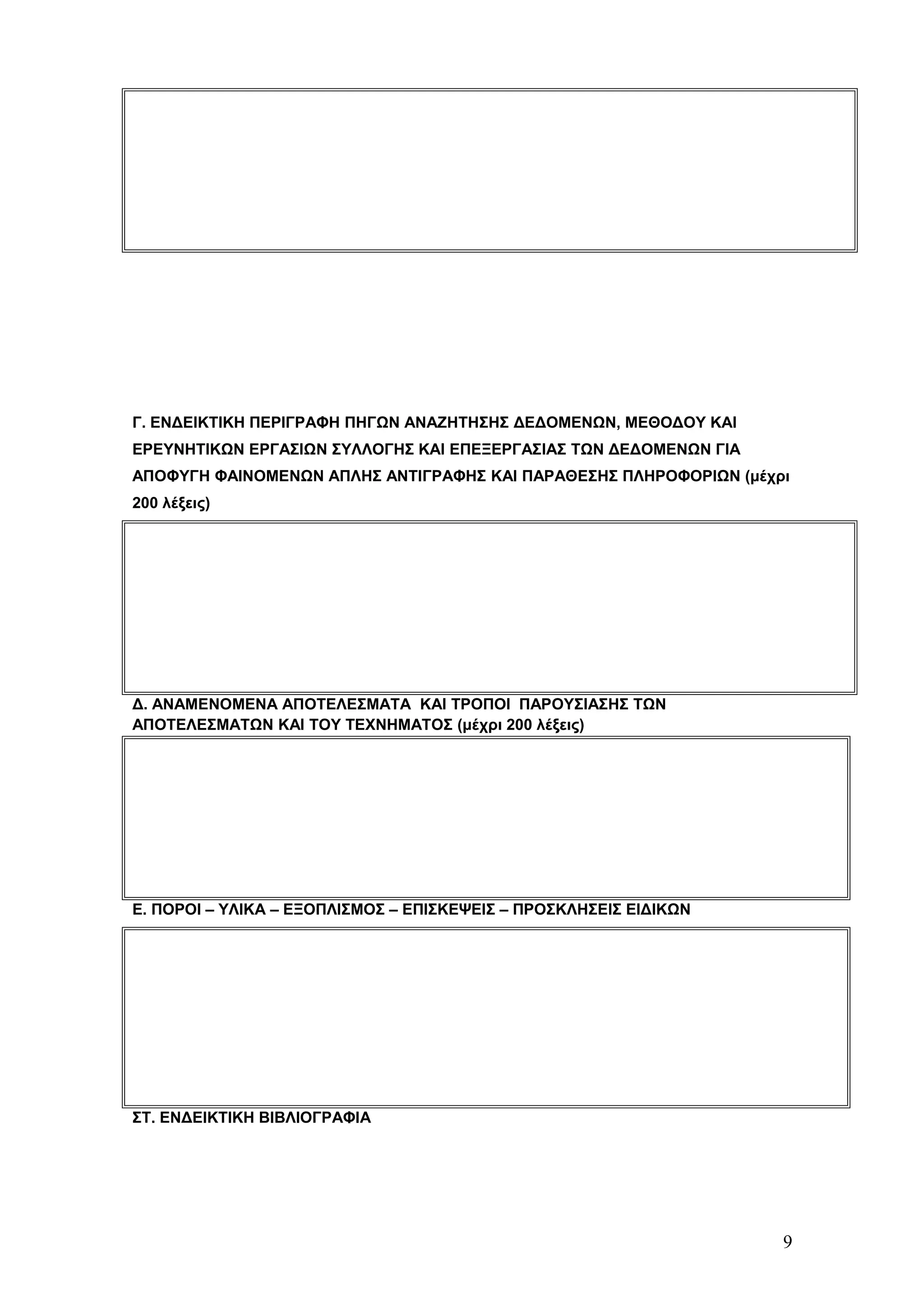 Γ. ΕΝΔΕΙΚΤΙΚΗ ΠΕΡΙΓΡΑΦΗ ΠΗΓΩΝ ΑΝΑΖΗΤΗΣΗΣ ΔΕΔΟΜΕΝΩΝ, ΜΕΘΟΔΟΥ ΚΑΙ 
ΕΡΕΥΝΗΤΙΚΩΝ ΕΡΓΑΣΙΩΝ ΣΥΛΛΟΓΗΣ ΚΑΙ ΕΠΕΞΕΡΓΑΣΙΑΣ ΤΩΝ ΔΕΔΟΜΕΝΩΝ ΓΙΑ 
ΑΠΟΦΥΓΗ ΦΑΙΝΟΜΕΝΩΝ ΑΠΛΗΣ ΑΝΤΙΓΡΑΦΗΣ ΚΑΙ ΠΑΡΑΘΕΣΗΣ ΠΛΗΡΟΦΟΡΙΩΝ (μέχρι 
200 λέξεις) 
Δ. ΑΝΑΜΕΝΟΜΕΝΑ ΑΠΟΤΕΛΕΣΜΑΤΑ ΚΑΙ ΤΡΟΠΟΙ ΠΑΡΟΥΣΙΑΣΗΣ ΤΩΝ 
ΑΠΟΤΕΛΕΣΜΑΤΩΝ ΚΑΙ ΤΟΥ ΤΕΧΝΗΜΑΤΟΣ (μέχρι 200 λέξεις) 
Ε. ΠΟΡΟΙ – ΥΛΙΚΑ – ΕΞΟΠΛΙΣΜΟΣ – ΕΠΙΣΚΕΨΕΙΣ – ΠΡΟΣΚΛΗΣΕΙΣ ΕΙΔΙΚΩΝ 
ΣΤ. ΕΝΔΕΙΚΤΙΚΗ ΒΙΒΛΙΟΓΡΑΦΙΑ 
9 
 
