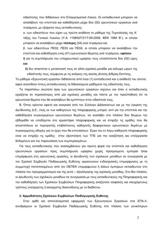 ειδικότητας που διδάσκουν στο Επαγγελματικό Λύκειο. Οι εκπαιδευτικοί μπορούν να 
αναλάβουν την εποπτεία και καθοδήγηση μέχρι δύο (02) ερευνητικών εργασιών ανά 
τετράμηνο, με εξαίρεση τους εκπαιδευτικούς: 
α. των ειδικοτήτων που είχαν ως πρώτη ανάθεση το μάθημα της Τεχνολογίας της Α΄ 
τάξης του Γενικού Λυκείου (Υ.Α. 118842/Γ2/17-09-2008, ΦΕΚ 1984 Β΄), οι οποίοι 
μπορούν να αναλάβουν μέχρι τέσσερις (04) ανά τετράμηνο και 
β. των ειδικοτήτων ΠΕ02, ΠΕ03 και ΠΕ04, οι οποίοι μπορούν να αναλάβουν την 
εποπτεία και καθοδήγηση ενός (01) ερευνητικού θέματος ανά τετράμηνο, εφόσον 
i) για τη συμπλήρωση του υποχρεωτικού ωραρίου τους υπολείπονται δύο (02) ώρες 
και 
ii) δεν απαιτείται η μετακίνησή τους σε άλλη σχολική μονάδα για κάλυψη ωρών της 
ειδικότητάς τους, σύμφωνα με τις ανάγκες της οικείας Δ/νσης Δ/θμιας Εκπ/σης. 
Το μάθημα «Ερευνητική εργασία» διδάσκεται από έναν (1) εκπαιδευτικό και η ανάθεσή του γίνεται, 
αφού ανατεθούν στους εκπαιδευτικούς τα διδασκόμενα μαθήματα της ειδικότητάς τους. 
Τα παραπάνω ανώτατα όρια των ερευνητικών εργασιών ισχύουν και όταν ο εκπαιδευτικός 
εργάζεται σε περισσότερες από μία σχολικές μονάδες και πάντα με την προϋπόθεση ότι τα 
ερευνητικά θέματα που θα αναλάβουν θα εμπίπτουν στην ειδικότητά τους. 
Β. Όπου κρίνεται εφικτό και αναγκαίο από τον Σύλλογο Διδασκόντων και με την έγκριση της 
Διεύθυνσης Δ.Ε., ένας εκ των καθηγητών της πληροφορικής μπορεί, αντί για την εποπτεία και την 
καθοδήγηση συγκεκριμένων ερευνητικών θεμάτων, να αναλάβει στο πλαίσιο δύο δίωρων την 
εβδομάδα να υποδέχεται στο εργαστήριο πληροφορικής και να στηρίζει τις ομάδες που θα 
αποστέλλουν εκ περιτροπής επιβλέποντες καθηγητές διαφορετικών ερευνητικών θεμάτων με 
συγκεκριμένες οδηγίες για το έργο που θα επιτελέσουν. Έργο του εν λόγω καθηγητή πληροφορικής 
είναι να στηρίζει τις ομάδες στην αξιοποίηση των ΤΠΕ για την αναζήτηση και επεξεργασία 
δεδομένων και την παρουσίαση των συμπερασμάτων. 
Για τους εκπαιδευτικούς που αναλαμβάνουν για πρώτη φορά την εποπτεία και καθοδήγηση 
ερευνητικών εργασιών προς συμπλήρωση ωραρίου χωρίς προηγούμενη εμπειρία ή/και 
επιμόρφωση στις ερευνητικές εργασίες, οι Διευθυντές των σχολικών μονάδων σε συνεργασία με 
τον Σχολικό Σύμβουλο Παιδαγωγικής Ευθύνης οργανώνουν ενδοσχολικές επιμορφώσεις με τη 
συμμετοχή πιστοποιημένων από τον ΟΕΠΕΚ επιμορφωτών ή άλλων έμπειρων εκπαιδευτών στο 
πλαίσιο του προγραμματισμού και της αυτό – αξιολόγησης της σχολικής μονάδας. Στο ίδιο πλαίσιο, 
οι Διευθυντές των σχολικών μονάδων σε συνεργασία με τους εκπαιδευτικούς της Πληροφορικής και 
την καθοδήγηση των Σχολικών Συμβούλων Πληροφορικής αναζητούν ασφαλείς και ελεγχόμενους 
τρόπους ενσύρματης ή ασύρματης διασύνδεσης με το διαδίκτυο. 
2. Αρμοδιότητες Σχολικών Συμβούλων Παιδαγωγικής Ευθύνης 
Στην ορθή και αποτελεσματική εφαρμογή των Ερευνητικών Εργασιών στα ΕΠΑ.Λ. 
συνδράμουν οι Σχολικοί Σύμβουλοι Παιδαγωγικής Ευθύνης στο πλαίσιο των γενικότερων 
2 
 
