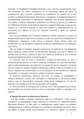 Ανάπτυξη», δ) «Περιβάλλον και Αειφόρος Ανάπτυξη» ή και ε) από τους επαγγελματικούς τομείς 
που λειτουργούν στο ΕΠΑ.Λ. Επισημαίνεται ότι τα προτεινόμενα θέματα θα πρέπει να 
ανταποκρίνονται κατά το δυνατόν περισσότερο στα ενδιαφέροντα των μαθητών και να τους 
εμπλέκουν σε διαδικασίες διερεύνησης, αξιοποιώντας το περιεχόμενο, τα εννοιολογικά σχήματα και 
τις μεθοδολογικές προσεγγίσεις των διδασκόμενων μαθημάτων, ώστε να γίνεται ευκολότερα από 
τους μαθητές η συσχέτιση πραγματικών καταστάσεων που βιώνουν με ενότητες των μαθημάτων 
που διδάσκονται. Θεωρείται επίσης ιδιαίτερα σημαντική η πραγματοποίηση μιας κατασκευής που 
σχετίζεται με το αντικείμενο εργασίας, με σκοπό την ενίσχυση της δημιουργικότητας και της 
αυτενέργειας των μαθητών. Σε αυτή την περίπτωση συνιστάται η χρήση των σχολικών 
εργαστηρίων. 
Στις πρώτες συνεδριάσεις του ο Σύλλογος Διδασκόντων συζητά, τροποποιεί και εγκρίνει τον 
αναγκαίο αριθμό θεμάτων μέσα από τις προτάσεις που κρίνει ως περισσότερο επεξεργασμένες και 
ενδιαφέρουσες, επιδιώκοντας, μεταξύ άλλων, τη θεματική ποικιλία. Επίσης, ορίζει τους 
εκπαιδευτικούς που θα υλοποιήσουν καθένα από τα θέματα, προσδιορίζοντας και τις διδακτικές 
ώρες εκάστου. 
Πριν την έναρξη του δευτέρου τετραμήνου προτείνονται και εγκρίνονται εκ νέου διαφορετικά 
θέματα, κρατώντας ωστόσο πάντοτε την ίδια διαδικασία κατανομής, ώστε κατά τη διάρκεια της 
φοίτησής τους στο Λύκειο οι μαθητές να έχουν την ευκαιρία να εμπλακούν σε όσο το δυνατόν 
περισσότερα διαφορετικής φύσης και στόχευσης θέματα. 
Σε περίπτωση κατά την οποία οι εποπτεύοντες εκπαιδευτικοί διαπιστώσουν ότι κατά τη 
διερεύνηση κάποιου θέματος του πρώτου τετραμήνου αναδείχθηκαν νέα ερευνητικά ερωτήματα, 
αφού οι ομάδες ολοκληρώσουν και παραδώσουν την εργασία του πρώτου τετραμήνου, είναι εφικτό 
μετά από έγκριση του Σχολικού Συμβούλου Παιδαγωγικής Ευθύνης το θέμα να επεκταθεί και στο 
δεύτερο τετράμηνο, για να διερευνηθούν και τα νέα ερωτήματα που θα αποτελέσουν τη θεματική 
της εργασίας των τετραμελών ή πενταμελών ομάδων του δευτέρου τετραμήνου. 
Σε περίπτωση περισσότερων προτάσεων από αυτές που μπορούν να προσφερθούν, ο 
σύλλογος διδασκόντων επιλέγει κατά πλειοψηφία τα επικρατέστερα σε ικανοποιητικό αριθμό 
θεμάτων, ώστε να δημιουργηθούν λειτουργικές ομάδες κοινού ενδιαφέροντος, που δεν θα 
ξεπερνούν τους 20 μαθητές και δεν θα είναι μικρότερες από 12 μαθητές. 
Σε περίπτωση ΕΠΑ.Λ. με λιγότερους από 12 μαθητές στην Α’ Τάξη προσφέρονται ως επιλογές 
δύο μόνο θέματα και υλοποιείται μόνο ένα, αυτό που πλειοψηφεί με βάση τις προτιμήσεις των 
μαθητών. 
4. Ορισμός Συντονιστή των Ερευνητικών Εργασιών 
Στην ίδια συνεδρία ο Σύλλογος Διδασκόντων ορίζει τον Υποδιευθυντή ή άλλον έμπειρο 
εκπαιδευτικό της Πληροφορικής ή άλλης ειδικότητας ως Συντονιστή των πραγματοποιούμενων 
Ερευνητικών Εργασιών, με κύριο ρόλο τον προγραμματισμό χρήσης χώρων, τον κατάλληλο 
προγραμματισμό για τη βέλτιστη αξιοποίηση των εργαστηρίων πληροφορικής και λοιπών πόρων 
που διαθέτει η σχολική μονάδα προς διευκόλυνση των ερευνητικών ομάδων. Ο συντονιστής 
4 
 