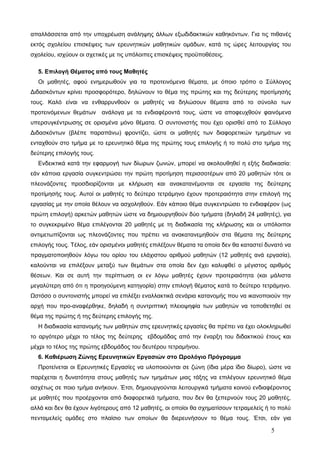 απαλλάσσεται από την υποχρέωση ανάληψης άλλων εξωδιδακτικών καθηκόντων. Για τις πιθανές 
εκτός σχολείου επισκέψεις των ερευνητικών μαθητικών ομάδων, κατά τις ώρες λειτουργίας του 
σχολείου, ισχύουν οι σχετικές με τις υπόλοιπες επισκέψεις προϋποθέσεις. 
5. Επιλογή Θέματος από τους Μαθητές 
Οι μαθητές, αφού ενημερωθούν για τα προτεινόμενα θέματα, με όποιο τρόπο ο Σύλλογος 
Διδασκόντων κρίνει προσφορότερο, δηλώνουν το θέμα της πρώτης και της δεύτερης προτίμησής 
τους. Καλό είναι να ενθαρρυνθούν οι μαθητές να δηλώσουν θέματα από το σύνολο των 
προτεινόμενων θεμάτων ανάλογα με τα ενδιαφέροντά τους, ώστε να αποφευχθούν φαινόμενα 
υπερσυγκέντρωσης σε ορισμένα μόνο θέματα. Ο συντονιστής που έχει ορισθεί από το Σύλλογο 
Διδασκόντων (βλέπε παραπάνω) φροντίζει, ώστε οι μαθητές των διαφορετικών τμημάτων να 
ενταχθούν στο τμήμα με το ερευνητικό θέμα της πρώτης τους επιλογής ή το πολύ στο τμήμα της 
δεύτερης επιλογής τους. 
Ενδεικτικά κατά την εφαρμογή των δίωρων ζωνών, μπορεί να ακολουθηθεί η εξής διαδικασία: 
εάν κάποια εργασία συγκεντρώσει την πρώτη προτίμηση περισσοτέρων από 20 μαθητών τότε οι 
πλεονάζοντες προσδιορίζονται με κλήρωση και ανακατανέμονται σε εργασία της δεύτερης 
προτίμησής τους. Αυτοί οι μαθητές το δεύτερο τετράμηνο έχουν προτεραιότητα στην επιλογή της 
εργασίας με την οποία θέλουν να ασχοληθούν. Εάν κάποιο θέμα συγκεντρώσει το ενδιαφέρον (ως 
πρώτη επιλογή) αρκετών μαθητών ώστε να δημιουργηθούν δύο τμήματα (δηλαδή 24 μαθητές), για 
το συγκεκριμένο θέμα επιλέγονται 20 μαθητές με τη διαδικασία της κλήρωσης και οι υπόλοιποι 
αντιμετωπίζονται ως πλεονάζοντες που πρέπει να ανακατανεμηθούν στα θέματα της δεύτερης 
επιλογής τους. Τέλος, εάν ορισμένοι μαθητές επιλέξουν θέματα τα οποία δεν θα καταστεί δυνατό να 
πραγματοποιηθούν λόγω του ορίου του ελάχιστου αριθμού μαθητών (12 μαθητές ανά εργασία), 
καλούνται να επιλέξουν μεταξύ των θεμάτων στα οποία δεν έχει καλυφθεί ο μέγιστος αριθμός 
θέσεων. Και σε αυτή την περίπτωση οι εν λόγω μαθητές έχουν προτεραιότητα (και μάλιστα 
μεγαλύτερη από ότι η προηγούμενη κατηγορία) στην επιλογή θέματος κατά το δεύτερο τετράμηνο. 
Ωστόσο ο συντονιστής μπορεί να επιλέξει εναλλακτικά σενάρια κατανομής που να ικανοποιούν την 
αρχή που προ-αναφέρθηκε, δηλαδή η συντριπτική πλειοψηφία των μαθητών να τοποθετηθεί σε 
θέμα της πρώτης ή της δεύτερης επιλογής της. 
Η διαδικασία κατανομής των μαθητών στις ερευνητικές εργασίες θα πρέπει να έχει ολοκληρωθεί 
το αργότερο μέχρι το τέλος της δεύτερης εβδομάδας από την έναρξη του διδακτικού έτους και 
μέχρι το τέλος της πρώτης εβδομάδος του δευτέρου τετραμήνου. 
6. Καθιέρωση Ζώνης Ερευνητικών Εργασιών στο Ωρολόγιο Πρόγραμμα 
Προτείνεται οι Ερευνητικές Εργασίες να υλοποιούνται σε ζώνη (ίδια μέρα ίδιο δίωρο), ώστε να 
παρέχεται η δυνατότητα στους μαθητές των τμημάτων μιας τάξης να επιλέγουν ερευνητικό θέμα 
ασχέτως σε ποιο τμήμα ανήκουν. Έτσι, δημιουργούνται λειτουργικά τμήματα κοινού ενδιαφέροντος 
με μαθητές που προέρχονται από διαφορετικά τμήματα, που δεν θα ξεπερνούν τους 20 μαθητές, 
αλλά και δεν θα έχουν λιγότερους από 12 μαθητές, οι οποίοι θα σχηματίσουν τετραμελείς ή το πολύ 
πενταμελείς ομάδες στο πλαίσιο των οποίων θα διερευνήσουν το θέμα τους. Έτσι, εάν για 
5 
 