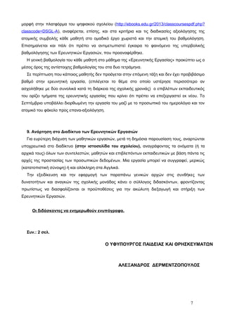 μορφή στην πλατφόρμα του ψηφιακού σχολείου (http://ebooks.edu.gr/2013/classcoursespdf.php? 
classcode=DSGL-A), αναφέρεται, επίσης, και στα κριτήρια και τις διαδικασίες αξιολόγησης της 
ατομικής συμβολής κάθε μαθητή στο ομαδικό έργο χωριστά και την ατομική του βαθμολόγηση. 
Επισημαίνεται και πάλι ότι πρέπει να αντιμετωπιστεί έγκαιρα το φαινόμενο της υπερβολικής 
βαθμολόγησης των Ερευνητικών Εργασιών, που προαναφέρθηκε. 
Η γενική βαθμολογία του κάθε μαθητή στο μάθημα της «Ερευνητικής Εργασίας» προκύπτει ως ο 
μέσος όρος της αντίστοιχης βαθμολογίας του στα δυο τετράμηνα. 
Σε περίπτωση που κάποιος μαθητής δεν προάγεται στην επόμενη τάξη και δεν έχει προβιβάσιμο 
βαθμό στην ερευνητική εργασία, (επιλέγεται το θέμα στο οποίο υστέρησε περισσότερο αν 
ασχολήθηκε με δύο συνολικά κατά τη διάρκεια της σχολικής χρονιάς) ο επιβλέπων εκπαιδευτικός 
του ορίζει τμήματα της ερευνητικής εργασίας που κρίνει ότι πρέπει να επεξεργαστεί εκ νέου. Το 
Σεπτέμβριο υποβάλλει διορθωμένη την εργασία του μαζί με το προσωπικό του ημερολόγιο και τον 
ατομικό του φάκελο προς επανα-αξιολόγηση. 
9. Ανάρτηση στο Διαδίκτυο των Ερευνητικών Εργασιών 
Για ευρύτερη διάχυση των μαθητικών εργασιών, μετά τη δημόσια παρουσίαση τους, αναρτώνται 
υποχρεωτικά στο διαδίκτυο (στην ιστοσελίδα του σχολείου), αναγράφοντας τα ονόματα (ή τα 
αρχικά τους) όλων των συντελεστών, μαθητών και επιβλεπόντων εκπαιδευτικών με βάση πάντα τις 
αρχές της προστασίας των προσωπικών δεδομένων. Μια εργασία μπορεί να συγγραφεί, μερικώς 
(κατατοπιστική σύνοψη) ή και ολόκληρη στα Αγγλικά. 
Την εξειδίκευση και την εφαρμογή των παραπάνω γενικών αρχών στις συνθήκες των 
δυνατοτήτων και αναγκών της σχολικής μονάδας κάνει ο σύλλογος διδασκόντων, φροντίζοντας 
πρωτίστως να διασφαλίζονται οι προϋποθέσεις για την ακώλυτη διεξαγωγή και στήριξη των 
Ερευνητικών Εργασιών. 
Οι διδάσκοντες να ενημερωθούν ενυπόγραφα. 
Συν.: 2 σελ. 
Ο ΥΦΥΠΟΥΡΓΟΣ ΠΑΙΔΕΙΑΣ ΚΑΙ ΘΡΗΣΚΕΥΜΑΤΩΝ 
ΑΛΕΞΑΝΔΡΟΣ ΔΕΡΜΕΝΤΖΟΠΟΥΛΟΣ 
7 
 