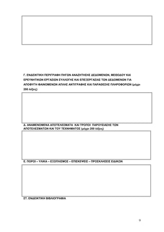 Γ. ΕΝΔΕΙΚΤΙΚΗ ΠΕΡΙΓΡΑΦΗ ΠΗΓΩΝ ΑΝΑΖΗΤΗΣΗΣ ΔΕΔΟΜΕΝΩΝ, ΜΕΘΟΔΟΥ ΚΑΙ 
ΕΡΕΥΝΗΤΙΚΩΝ ΕΡΓΑΣΙΩΝ ΣΥΛΛΟΓΗΣ ΚΑΙ ΕΠΕΞΕΡΓΑΣΙΑΣ ΤΩΝ ΔΕΔΟΜΕΝΩΝ ΓΙΑ 
ΑΠΟΦΥΓΗ ΦΑΙΝΟΜΕΝΩΝ ΑΠΛΗΣ ΑΝΤΙΓΡΑΦΗΣ ΚΑΙ ΠΑΡΑΘΕΣΗΣ ΠΛΗΡΟΦΟΡΙΩΝ (μέχρι 
200 λέξεις) 
Δ. ΑΝΑΜΕΝΟΜΕΝΑ ΑΠΟΤΕΛΕΣΜΑΤΑ ΚΑΙ ΤΡΟΠΟΙ ΠΑΡΟΥΣΙΑΣΗΣ ΤΩΝ 
ΑΠΟΤΕΛΕΣΜΑΤΩΝ ΚΑΙ ΤΟΥ ΤΕΧΝΗΜΑΤΟΣ (μέχρι 200 λέξεις) 
Ε. ΠΟΡΟΙ – ΥΛΙΚΑ – ΕΞΟΠΛΙΣΜΟΣ – ΕΠΙΣΚΕΨΕΙΣ – ΠΡΟΣΚΛΗΣΕΙΣ ΕΙΔΙΚΩΝ 
ΣΤ. ΕΝΔΕΙΚΤΙΚΗ ΒΙΒΛΙΟΓΡΑΦΙΑ 
9 
 
