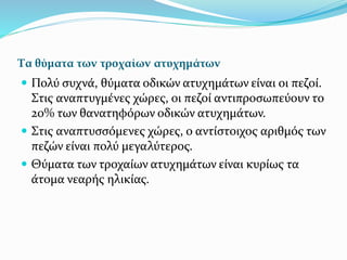 Τα θύματα των τροχαίων ατυχημάτων
 Πολύ συχνά, θύματα οδικών ατυχημάτων είναι οι πεζοί.
Στις αναπτυγμένες χώρες, οι πεζοί αντιπροσωπεύουν το
20% των θανατηφόρων οδικών ατυχημάτων.
 Στις αναπτυσσόμενες χώρες, ο αντίστοιχος αριθμός των
πεζών είναι πολύ μεγαλύτερος.
 Θύματα των τροχαίων ατυχημάτων είναι κυρίως τα
άτομα νεαρής ηλικίας.
 