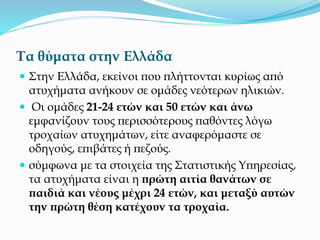 Τα θύματα στην Ελλάδα
 Στην Ελλάδα, εκείνοι που πλήττονται κυρίως από
ατυχήματα ανήκουν σε ομάδες νεότερων ηλικιών.
 Οι ομάδες 21-24 ετών και 50 ετών και άνω
εμφανίζουν τους περισσότερους παθόντες λόγω
τροχαίων ατυχημάτων, είτε αναφερόμαστε σε
οδηγούς, επιβάτες ή πεζούς.
 σύμφωνα με τα στοιχεία της Στατιστικής Υπηρεσίας,
τα ατυχήματα είναι η πρώτη αιτία θανάτων σε
παιδιά και νέους μέχρι 24 ετών, και μεταξύ αυτών
την πρώτη θέση κατέχουν τα τροχαία.
 